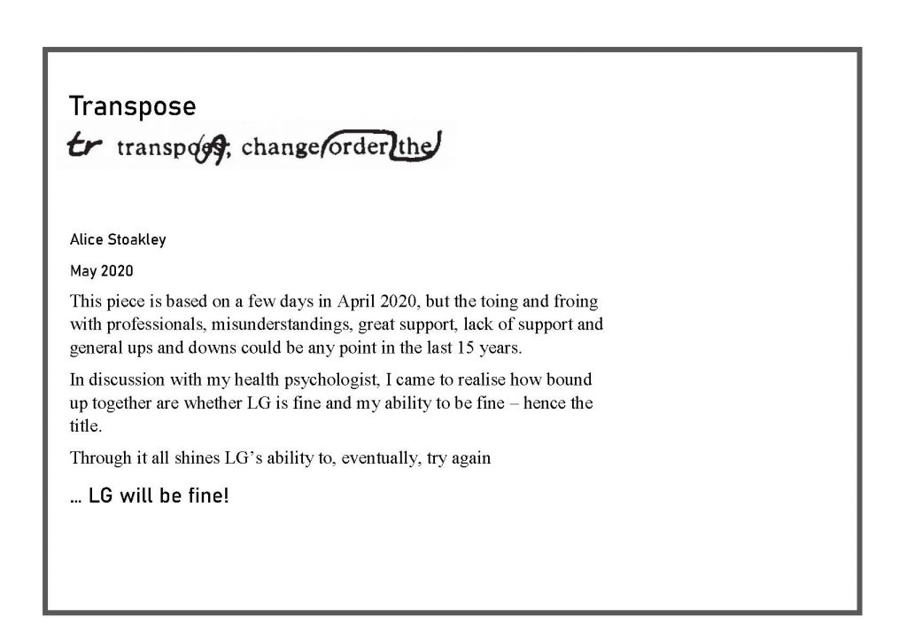 Label. Text reads ' Transpose, change order the,. Alice Stoakley, May 2020. This piece is based on a few days in April 2020, but the toing and froing with professionals, misunderstandings, great support, lack of support and general ups and downs could be any point in the last 15 years. In discussions with my health psychologist, I came to realise how bound up together are whether LG is fine and my ability to be fine - hence the title. Though it all shines LG's ability to, eventually, try again. LG will be fine!